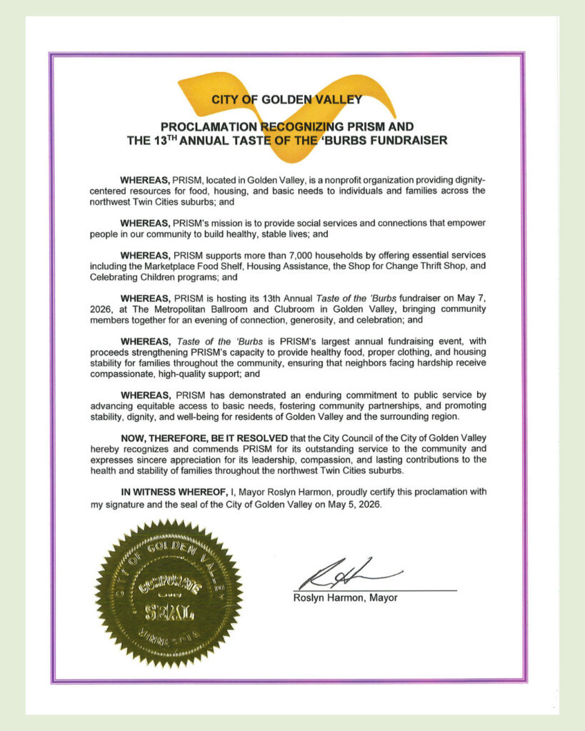 CITY OF GOLDEN VALLEYPROCLAMATION RECOGNIZING PRISM AND THE 13TH ANNUAL TASTE OF THE 'BURBS FUNDRAISER WHEREAS, PRISM, located in Golden Valley, is a nonprofit organization providing dignity-centered resources for food, housing, and basic needs to individuals and families across the northwest Twin Cities suburbs; and WHEREAS, PRISM's mission is to provide social services and connections that empower people in our community to build healthy, stable lives; and WHEREAS, PRISM supports more than 7,000 households by offering essential services including the Marketplace Food Shelf, Housing Assistance, the Shop for Change Thrift Shop, and Celebrating Children programs; and WHEREAS, PRISM is hosting its 13th Annual Taste of the 'Burbs fundraiser on May 7, 2026, at The Metropolitan Ballroom and Clubroom in Golden Valley, bringing community members together for an evening of connection, generosity, and celebration; and WHEREAS, Taste of the 'Burbs is PRISM's largest annual fundraising event, with proceeds strengthening PRISM's capacity to provide healthy food, proper clothing, and housing stability for families throughout the community, ensuring that neighbors facing hardship receive compassionate, high-quality support; and WHEREAS, PRISM has demonstrated an enduring commitment to public service by advancing equitable access to basic needs, fostering community partnerships, and promoting stability, dignity, and well-being for residents of Golden Valley and the surrounding region. NOW, THEREFORE, BE IT RESOLVED that the City Council of the City of Golden Valley hereby recognizes and commends PRISM for its outstanding service to the community and expresses sincere appreciation for its leadership, compassion, and lasting contributions to the health and stability of families throughout the northwest Twin Cities suburbs. IN WITNESS WHEREOF, I, Mayor Roslyn Harmon, proudly certify this proclamation with my signature and the seal of the City of Golden Valley on May 5, 2026. Roslyn Harmon, Mayor Minnesota